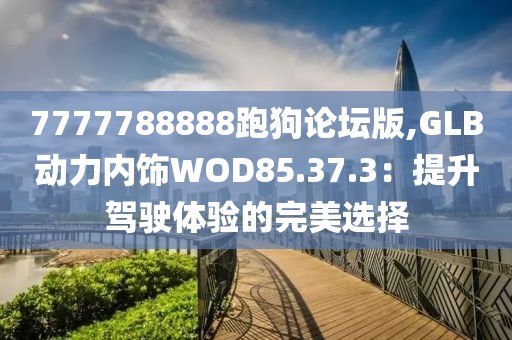 7777788888跑狗论坛版,GLB动力内饰WOD85.37.3：提升驾驶体验的完美选择