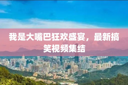 我是大嘴巴狂欢盛宴，最新搞笑视频集结