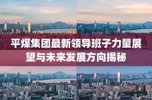 平煤集团最新领导班子力量展望与未来发展方向揭秘