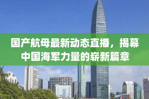 国产航母最新动态直播，揭幕中国海军力量的崭新篇章