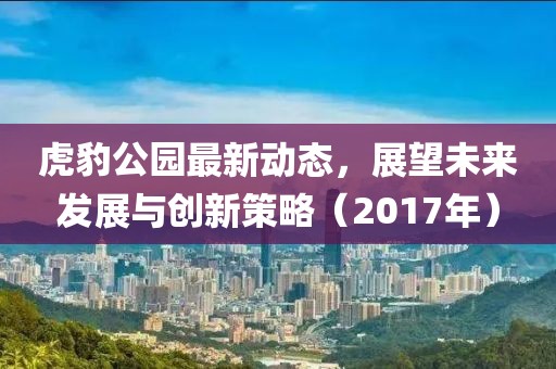 虎豹公园最新动态，展望未来发展与创新策略（2017年）