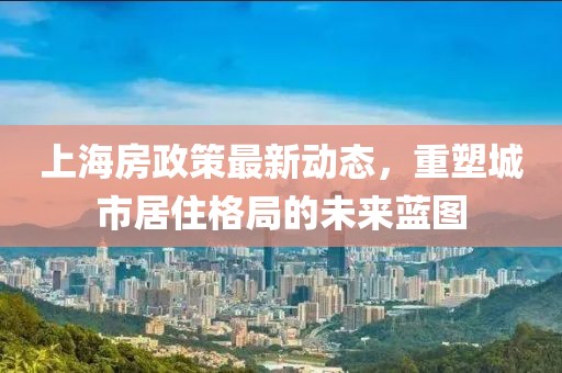 上海房政策最新动态，重塑城市居住格局的未来蓝图