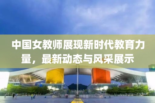 中国女教师展现新时代教育力量，最新动态与风采展示