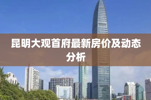昆明大观首府最新房价及动态分析