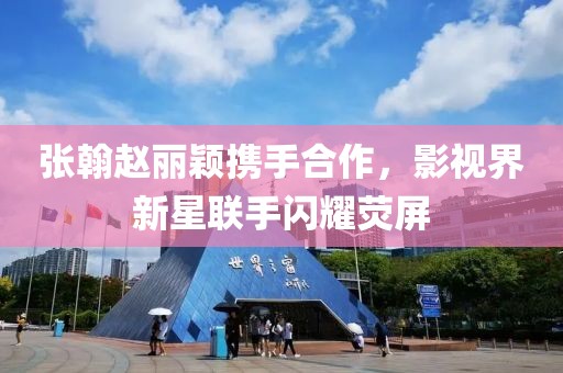 张翰赵丽颖携手合作，影视界新星联手闪耀荧屏