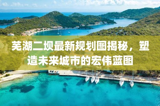 芜湖二坝最新规划图揭秘，塑造未来城市的宏伟蓝图