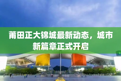 莆田正大锦城最新动态，城市新篇章正式开启