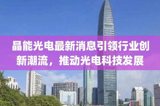 晶能光电最新消息引领行业创新潮流，推动光电科技发展