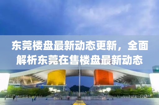 东莞楼盘最新动态更新，全面解析东莞在售楼盘最新动态