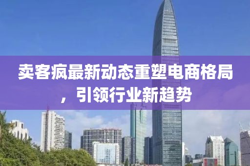 卖客疯最新动态重塑电商格局，引领行业新趋势