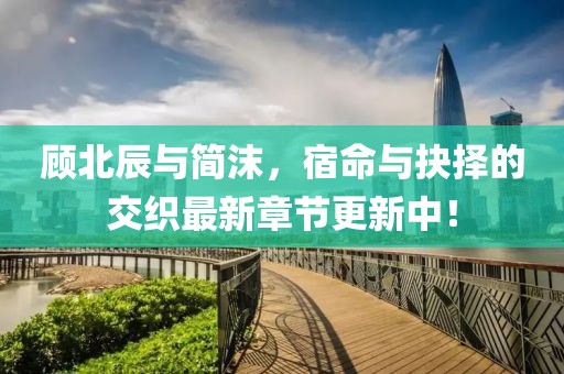 顾北辰与简沫，宿命与抉择的交织最新章节更新中！