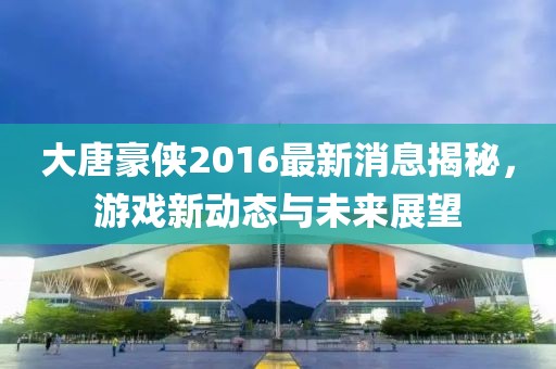 大唐豪侠2016最新消息揭秘，游戏新动态与未来展望