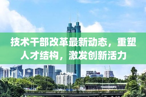 技术干部改革最新动态，重塑人才结构，激发创新活力