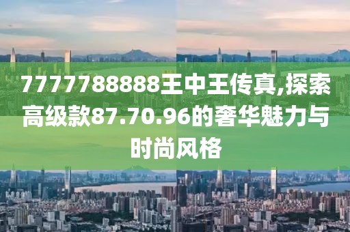 7777788888王中王传真,探索高级款87.70.96的奢华魅力与时尚风格