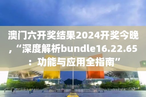 澳门六开奖结果2024开奖今晚,“深度解析bundle16.22.65：功能与应用全指南”
