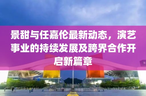 景甜与任嘉伦最新动态，演艺事业的持续发展及跨界合作开启新篇章