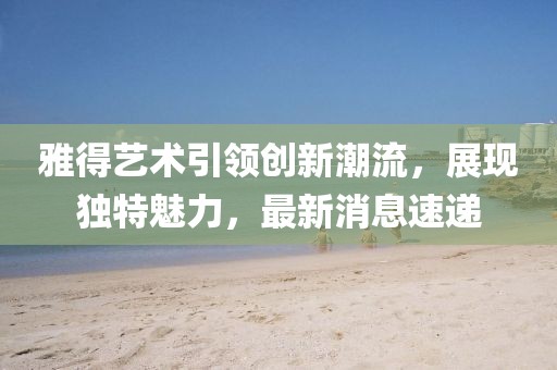 雅得艺术引领创新潮流，展现独特魅力，最新消息速递