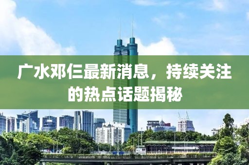 广水邓仨最新消息，持续关注的热点话题揭秘