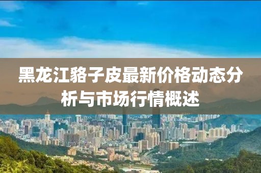 黑龙江貉子皮最新价格动态分析与市场行情概述