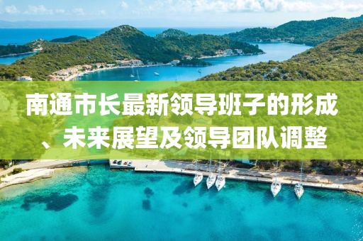 南通市长最新领导班子的形成、未来展望及领导团队调整