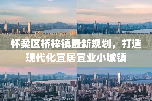 怀柔区桥梓镇最新规划，打造现代化宜居宜业小城镇