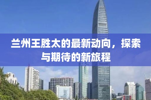 兰州王胜太的最新动向，探索与期待的新旅程