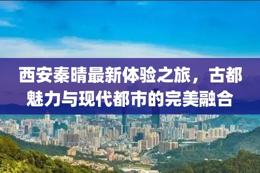 西安秦晴最新体验之旅，古都魅力与现代都市的完美融合