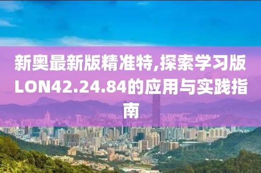 新奥最新版精准特,探索学习版LON42.24.84的应用与实践指南