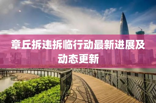 章丘拆违拆临行动最新进展及动态更新