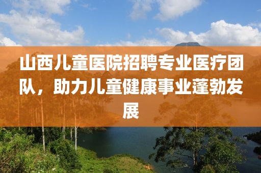 山西儿童医院招聘专业医疗团队，助力儿童健康事业蓬勃发展