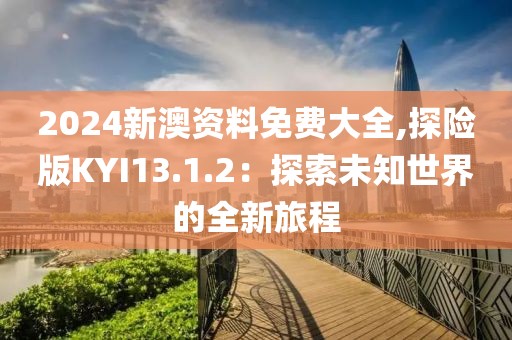 2024新澳资料免费大全,探险版KYI13.1.2：探索未知世界的全新旅程