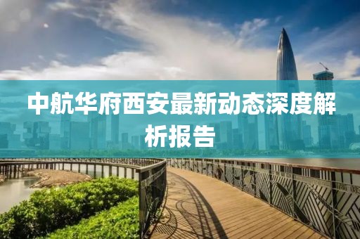 中航华府西安最新动态深度解析报告