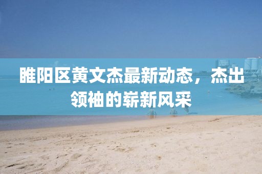 睢阳区黄文杰最新动态，杰出领袖的崭新风采