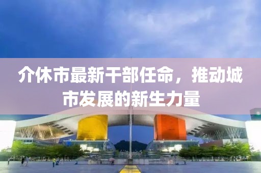 介休市最新干部任命，推动城市发展的新生力量