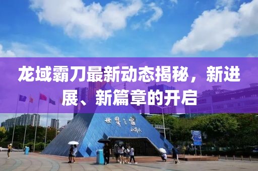 龙域霸刀最新动态揭秘，新进展、新篇章的开启