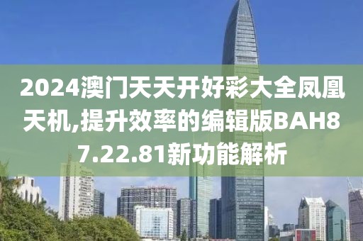 2024澳门天天开好彩大全凤凰天机,提升效率的编辑版BAH87.22.81新功能解析