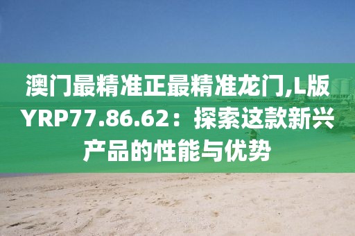 澳门最精准正最精准龙门,L版YRP77.86.62：探索这款新兴产品的性能与优势