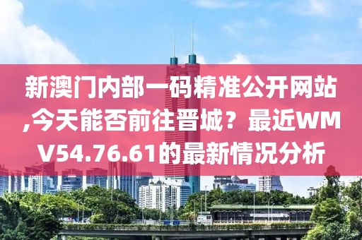 新澳门内部一码精准公开网站,今天能否前往晋城？最近WMV54.76.61的最新情况分析