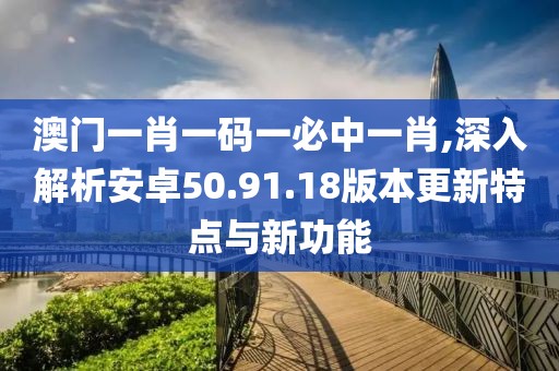 澳门一肖一码一必中一肖,深入解析安卓50.91.18版本更新特点与新功能