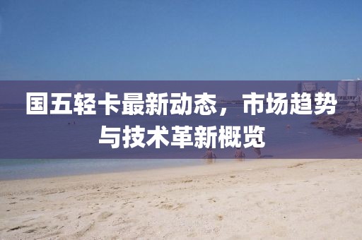 国五轻卡最新动态，市场趋势与技术革新概览
