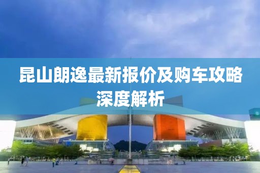 昆山朗逸最新报价及购车攻略深度解析
