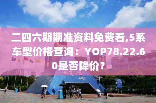 二四六期期准资料免费看,5系车型价格查询：YOP78.22.60是否降价？