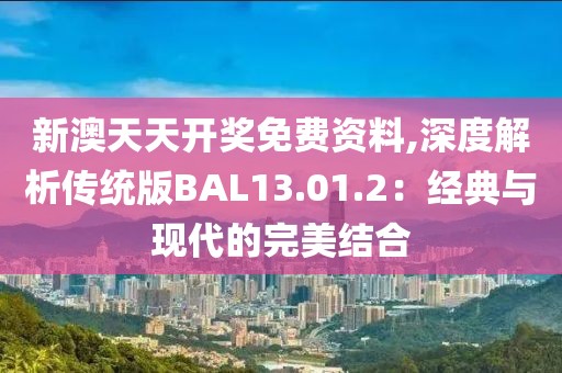 新澳天天开奖免费资料,深度解析传统版BAL13.01.2：经典与现代的完美结合