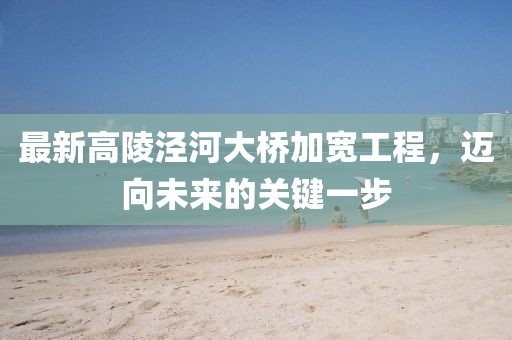 最新高陵泾河大桥加宽工程，迈向未来的关键一步