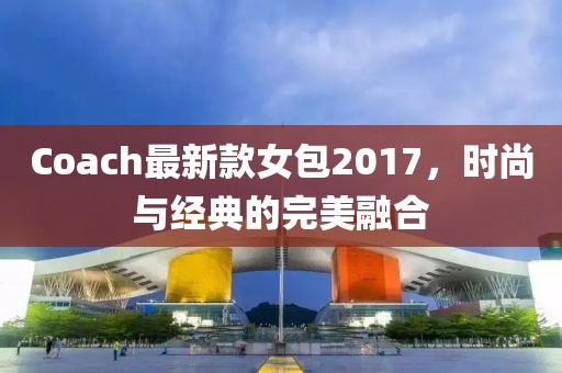 Coach最新款女包2017，时尚与经典的完美融合