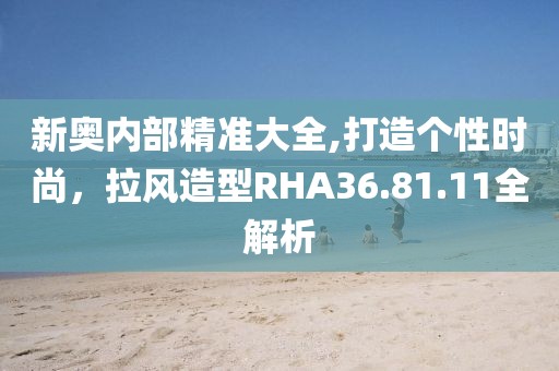 新奥内部精准大全,打造个性时尚，拉风造型RHA36.81.11全解析