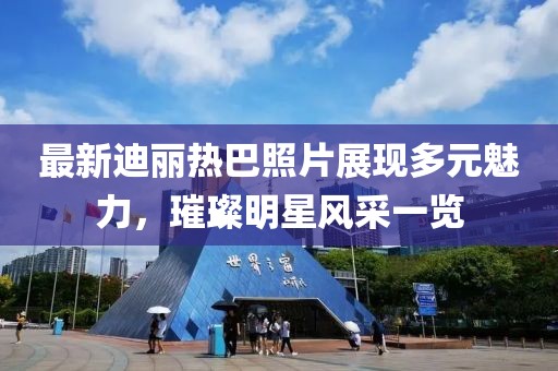 最新迪丽热巴照片展现多元魅力，璀璨明星风采一览