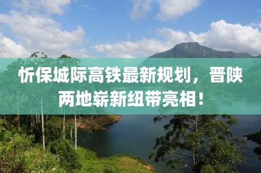 忻保城际高铁最新规划，晋陕两地崭新纽带亮相！