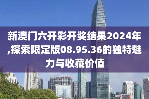 新澳门六开彩开奖结果2024年,探索限定版08.95.36的独特魅力与收藏价值