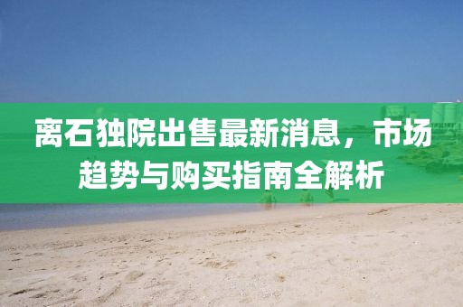 离石独院出售最新消息，市场趋势与购买指南全解析